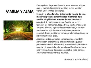 FAMILIA Y ALMA
En un primer lugar nos llama la atención que, al igual
que el cuerpo, también la familia y la red familiar
tienen unos límites exteriores.
Es decir, el alma familiar únicamente vincula de esta
manera especial a determinados miembros de la
familia, dirigiéndolos a través de una conciencia
común. Así, pertenecen a esta familia y a la red
familiar: los hermanos, los padres y sus hermanos, los
abuelos, a veces, alguno de los bisabuelos, e incluso
antepasados más lejanos si tuvieron una suerte
especial. Otros familiares, como por ejemplo primos, ya
no cuentan entre ellos.
Aparte de estos parientes consanguíneos, también
pertenecen a la familia y a la red familiar aquellas
personas extrañas a la misma, por cuya desaparición o
muerte otros en la familia y en la red familiar tuvieron
una ventaja. Entre éstos cuentan sobre todo parejas
anteriores de los padres y abuelos.
(avanzar a la próx. diapo)
 