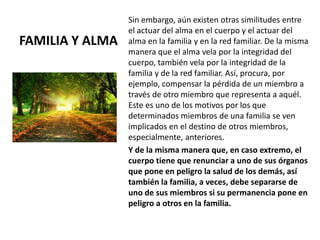 FAMILIA Y ALMA
Sin embargo, aún existen otras similitudes entre
el actuar del alma en el cuerpo y el actuar del
alma en la familia y en la red familiar. De la misma
manera que el alma vela por la integridad del
cuerpo, también vela por la integridad de la
familia y de la red familiar. Así, procura, por
ejemplo, compensar la pérdida de un miembro a
través de otro miembro que representa a aquél.
Este es uno de los motivos por los que
determinados miembros de una familia se ven
implicados en el destino de otros miembros,
especialmente, anteriores.
Y de la misma manera que, en caso extremo, el
cuerpo tiene que renunciar a uno de sus órganos
que pone en peligro la salud de los demás, así
también la familia, a veces, debe separarse de
uno de sus miembros si su permanencia pone en
peligro a otros en la familia.
 