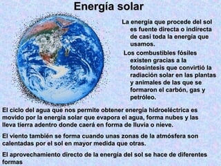 Energía solarEnergía solar
La energía que procede del solLa energía que procede del sol
es fuente directa o indirectaes fuente directa o indirecta
de casi toda la energía quede casi toda la energía que
usamos.usamos.
Los combustibles fósilesLos combustibles fósiles
existen gracias a laexisten gracias a la
fotosíntesis que convirtió lafotosíntesis que convirtió la
radiación solar en las plantasradiación solar en las plantas
y animales de las que sey animales de las que se
formaron el carbón, gas yformaron el carbón, gas y
petróleo.petróleo.
El ciclo del agua que nos permite obtener energía hidroeléctrica esEl ciclo del agua que nos permite obtener energía hidroeléctrica es
movido por la energía solar que evapora el agua, forma nubes y lasmovido por la energía solar que evapora el agua, forma nubes y las
lleva tierra adentro donde caerá en forma de lluvia o nieve.lleva tierra adentro donde caerá en forma de lluvia o nieve.
El viento también se forma cuando unas zonas de la atmósfera sonEl viento también se forma cuando unas zonas de la atmósfera son
calentadas por el sol en mayor medida que otras.calentadas por el sol en mayor medida que otras.
El aprovechamiento directo de la energía del sol se hace de diferentesEl aprovechamiento directo de la energía del sol se hace de diferentes
formasformas
 