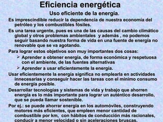 Eficiencia energéticaEficiencia energética
Uso eficiente de la energíaUso eficiente de la energía..
Es imprescindible reducir la dependencia de nuestra economía delEs imprescindible reducir la dependencia de nuestra economía del
petróleo y los combustibles fósiles.petróleo y los combustibles fósiles.
Es una tarea urgente, pues es una de las causas del cambio climáticoEs una tarea urgente, pues es una de las causas del cambio climático
global y otros problemas ambientales y además , no podemosglobal y otros problemas ambientales y además , no podemos
seguir basando nuestra forma de vida en una fuente de energía noseguir basando nuestra forma de vida en una fuente de energía no
renovable que se va agotando.renovable que se va agotando.
Para lograr estos objetivos son muy importantes dos cosas:Para lograr estos objetivos son muy importantes dos cosas:
 Aprender a obtener energía, de forma económica y respetuosaAprender a obtener energía, de forma económica y respetuosa
con el ambiente, de las fuentes alternativascon el ambiente, de las fuentes alternativas
 Aprender a usar eficientemente la energía.Aprender a usar eficientemente la energía.
Usar eficientemente la energía significa no emplearla en actividadesUsar eficientemente la energía significa no emplearla en actividades
innecesarias y conseguir hacer las tareas con el mínimo consumoinnecesarias y conseguir hacer las tareas con el mínimo consumo
de energía posible.de energía posible.
Desarrollar tecnologías y sistemas de vida y trabajo que ahorrenDesarrollar tecnologías y sistemas de vida y trabajo que ahorren
energía es lo más importante para lograr un auténtico desarrollo,energía es lo más importante para lograr un auténtico desarrollo,
que se pueda llamar sostenible.que se pueda llamar sostenible.
Por ej.: se puede ahorrar energía en los automóviles, construyendoPor ej.: se puede ahorrar energía en los automóviles, construyendo
motores más eficientes, que empleen menor cantidad demotores más eficientes, que empleen menor cantidad de
combustible por km, con hábitos de conducción más racionales,combustible por km, con hábitos de conducción más racionales,
conducir a menor velocidad o sin aceleraciones bruscas.
 