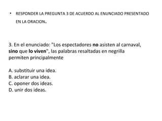 • RESPONDER LA PREGUNTA 3 DE ACUERDO AL ENUNCIADO PRESENTADO
EN LA ORACION.
3. En el enunciado: "Los espectadores no asisten al carnaval,
sino que lo viven", las palabras resaltadas en negrilla
permiten principalmente
A. substituir una idea.
B. aclarar una idea.
C. oponer dos ideas.
D. unir dos ideas.
 