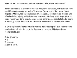 RESPONDER LA PREGUNTA 4 DE ACUERDO AL SIGUIENTE FRAGMENTO
Bailan los Indios a la Gloria del Paraíso. Muy lejos del Cuzco, la tristeza de Jesús
también preocupaba a los indios Tepehuas. Desde que el dios nuevo había
llegado a México, los Tepehuas acudían a la iglesia, con banda de música, y le
ofrecían bailes y juegos de disfraces y sabrosos tamales y buen trago; pero no
había manera de darle alegría. Jesús seguía penando, aplastada la barba sobre
el pecho, y así fue hasta que los Tepehuas inventaron la Danza de los Viejos.
4. En la expresión: "pero no había manera de darle alegría", que se encuentra
en el primer párrafo del texto de Galeano, el conector PERO puede ser
reemplazado, por
A. sin embargo.
B. y.
C. porque.
D. por lo tanto.
 