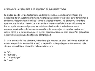 RESPONDER LA PREGUNTA 5 DE ACUERDO AL SIGUIENTE TEXTO
La ciudad puede ser perfectamente un tema literario, escogido por el interés o la
necesidad de un autor determinado. Ahora pululan escritores que se autodenominan o
son señalados por alguna “crítica” como escritores urbanos. No obstante, considero
que muchos de ellos tan sólo se acercan de manera superficial a ese calificativo y lo
hacen equívocamente al pretender referirse a la ciudad a través de una mera
nominación de calles, de bares en esas calles, de personajes en esos bares de esas
calles, como si la descripción más o menos pormenorizada de esas pequeñas geografías
nos develara una ciudad en toda su complejidad.
5. En el enunciado “No obstante, considero que muchos de ellos tan sólo se acercan de
manera superficial a ese calificativo”, la expresión subrayada puede ser reemplazada,
sin que se modifique el sentido del enunciado, por
A. “y”.
B. “aunque”.
C. “sin embargo”.
D. “pero”.
 