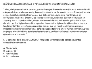 RESPONDER LAS PREGUNTAS 6 Y 7 DE ACUERDO AL SIGUIENTE FRAGMENTO
" Mira, si el problema es el cerebro, ¿acaso la mayor diferencia no reside en la inmortalidad?
¿A quién le importa la apariencia, la constitución ni la evolución del cerebro? Lo que importa
es que las células cerebrales mueren, que deben morir. Aunque se mantengan o se
reemplacen los demás órganos, las células cerebrales, que no se pueden reemplazar sin
alterar y matar la personalidad, deben morir con el tiempo. Mis sendas positrónicas han
durado casi dos siglos sin cambios y pueden durar varios siglos más. ¿No es ésa la barrera
fundamental? Los seres humanos pueden tolerar que un robot sea inmortal, pues no
importa cuánto dure una máquina; pero no pueden tolerar a un ser humano inmortal, pues
su propia mortalidad sólo es tolerable siempre y cuando sea universal. Por eso no quieren
considerarme humano. “
6. El conector de la 3 línea “AUNQUE” NO puede ser remplazado por los siguientes
conectores de evidencia
A. Obviamente
B. A pesar de
C: Por supuesto
D. En conclusión
 