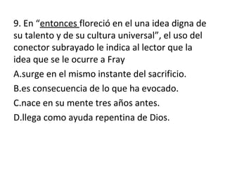 9. En “entonces floreció en el una idea digna de
su talento y de su cultura universal”, el uso del
conector subrayado le indica al lector que la
idea que se le ocurre a Fray
A.surge en el mismo instante del sacrificio.
B.es consecuencia de lo que ha evocado.
C.nace en su mente tres años antes.
D.llega como ayuda repentina de Dios.
 
