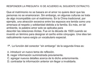 1º. La función del conector “sin embargo” de la segunda línea es:
A. introducir un nuevo tema de reflexión.
B. negar información suministrada previamente.
C. agregar nuevos detalles acerca de lo dicho anteriormente.
D. contrastar la información anterior sin llegar a invalidarla.
RESPONDER LA PREGUNTA 10 DE ACUERDO AL SIGUIENTE EXTRACTO.
Que el matrimonio no se basara en el amor no quiere decir que las
personas no se enamoraran. Sin embargo, en algunas culturas se trata
de algo incompatible con el matrimonio. En la China tradicional, por
ejemplo, una atracción excesiva entre los esposos era tenida como una
amenaza al respeto y solidaridad debida a la familia. Es más, en tal
ambiente, la palabra amor solo se aplicaba para
describir las relaciones ilícitas. Fue en la década de 1920 cuando se
inventó un término para designar el cariño entre cónyuges. Una idea tan
radicalmente nueva exigía un vocabulario especial.
 