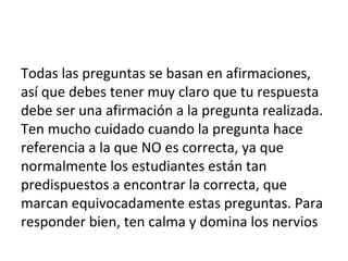 Todas las preguntas se basan en afirmaciones,
así que debes tener muy claro que tu respuesta
debe ser una afirmación a la pregunta realizada.
Ten mucho cuidado cuando la pregunta hace
referencia a la que NO es correcta, ya que
normalmente los estudiantes están tan
predispuestos a encontrar la correcta, que
marcan equivocadamente estas preguntas. Para
responder bien, ten calma y domina los nervios
 