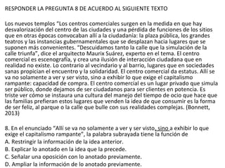 RESPONDER LA PREGUNTA 8 DE ACUERDO AL SIGUIENTE TEXTO
Los nuevos templos “Los centros comerciales surgen en la medida en que hay
desvalorización del centro de las ciudades y una pérdida de funciones de los sitios
que en otras épocas convocaban allí a la ciudadanía: la plaza pública, los grandes
teatros y las instancias gubernamentales que se desplazan hacia lugares que se
suponen más convenientes. “Descuidamos tanto la calle que la simulación de la
calle triunfa”, dice el arquitecto Maurix Suárez, experto en el tema. El centro
comercial es escenografía, y crea una ilusión de interacción ciudadana que en
realidad no existe. Lo contrario al vecindario y al barrio, lugares que en sociedades
sanas propician el encuentro y la solidaridad. El centro comercial da estatus. Allí se
va no solamente a ver y ser visto, sino a exhibir lo que exige el capitalismo
rampante: capacidad de compra. El centro comercial es un lugar privado que simula
ser público, donde dejamos de ser ciudadanos para ser clientes en potencia. Es
triste ver cómo se instaura una cultura del manejo del tiempo de ocio que hace que
las familias prefieran estos lugares que venden la idea de que consumir es la forma
de ser feliz, al parque o la calle que bulle con sus realidades complejas. (Bonnett,
2013)
8. En el enunciado “Allí se va no solamente a ver y ser visto, sino a exhibir lo que
exige el capitalismo rampante”, la palabra subrayada tiene la función de
A. Restringir la información de la idea anterior.
B. Explicar lo anotado en la idea que la precede.
C. Señalar una oposición con lo anotado previamente.
D. Ampliar la información de lo anotado previamente.
 