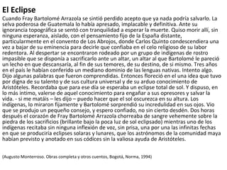 El Eclipse
Cuando Fray Bartolomé Arrazola se sintió perdido acepto que ya nada podría salvarlo. La
selva poderosa de Guatemala lo había apresado, implacable y definitiva. Ante su
ignorancia topográfica se sentó con tranquilidad a esperar la muerte. Quiso morir allí, sin
ninguna esperanza, aislado, con el pensamiento fijo de la España distante,
particularmente en el convento de Los Abrojos, donde Carlos Quinto condescendiera una
vez a bajar de su eminencia para decirle que confiaba en el celo religioso de su labor
redentora. Al despertar se encontraron rodeado por un grupo de indígenas de rostro
impasible que se disponía a sacrificarlo ante un altar, un altar al que Bartolomé le pareció
un lecho en que descansaría, al fin de sus temores, de su destino, de si mismo. Tres años
en el país le habían conferido un mediano dominio de las lenguas nativas. Intento algo.
Dijo algunas palabras que fueron comprendidas. Entonces floreció en el una idea que tuvo
por digna de su talento y de sus cultura universal y de su arduo conocimiento de
Aristóteles. Recordaba que para ese día se esperaba un eclipse total de sol. Y dispuso, en
lo más intimo, valerse de aquel conocimiento para engañar a sus opresores y salvar la
vida. - si me matáis – les dijo – puedo hacer que el sol oscurezca en su altura. Los
indígenas, lo miraron fijamente y Bartolomé sorprendió su incredulidad en sus ojos. Vio
que se produjo un pequeño consejo, y espero confiado, no sin cierto desdén. Dos horas
después el corazón de Fray Bartolomé Arrazola chorreaba de sangre vehemente sobre la
piedra de los sacrificios (brillante bajo la poca luz de sol eclipsado) mientras uno de los
indígenas recitaba sin ninguna inflexión de voz, sin prisa, una por una las infinitas fechas
en que se produciría eclipses solaras y lunares, que los astrónomos de la comunidad maya
habían previsto y anotado en sus códices sin la valiosa ayuda de Aristóteles.
(Augusto Monterroso. Obras completa y otros cuentos, Bogotá, Norma, 1994)
 