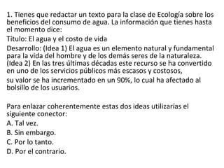 1. Tienes que redactar un texto para la clase de Ecología sobre los
beneficios del consumo de agua. La información que tienes hasta
el momento dice:
Título: El agua y el costo de vida
Desarrollo: (Idea 1) El agua es un elemento natural y fundamental
para la vida del hombre y de los demás seres de la naturaleza.
(Idea 2) En las tres últimas décadas este recurso se ha convertido
en uno de los servicios públicos más escasos y costosos,
su valor se ha incrementado en un 90%, lo cual ha afectado al
bolsillo de los usuarios.
Para enlazar coherentemente estas dos ideas utilizarías el
siguiente conector:
A. Tal vez.
B. Sin embargo.
C. Por lo tanto.
D. Por el contrario.
 