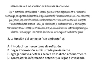 2. La función del conector “sin embargo” es:
A. introducir un nuevo tema de reflexión.
B. negar información suministrada previamente.
C. agregar nuevos detalles acerca de lo dicho anteriormente.
D. contrastar la información anterior sin llegar a invalidarla.
RESPONDER LA 2 DE ACUERDO AL SIGUIENTE FRAGMENTO
 
