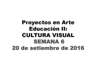 Proyectos en Arte
Educación II:
CULTURA VISUAL
SEMANA 6
20 de setiembre de 2016
 