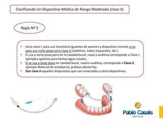 Clasificando Un Dispositivo Médico de Riesgo Moderado (clase II)
Regla Nº 5
• Seria clase I, para uso transitorio (guantes de examen y dispositivo enema), si es
para uso corto plazo sería clase II (catéteres, tubos traqueales, etc.).
• Si usa a corto plazo pero en la cavidad bucal, nasal o auditiva corresponde a Clase I,
ejemplos apósitos para hemorragias nasales.
• Si se usa a largo plazo en cavidad bucal, nasal o auditiva, corresponde a Clase II,
ejemplo Material de ortodoncia, prótesis dental fija.
• Son clase II aquellos dispositivos que son conectados a otros dispositivos.
 