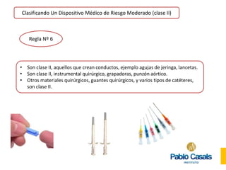 Clasificando Un Dispositivo Médico de Riesgo Moderado (clase II)
Regla Nº 6
• Son clase II, aquellos que crean conductos, ejemplo agujas de jeringa, lancetas.
• Son clase II, instrumental quirúrgico, grapadoras, punzón aórtico.
• Otros materiales quirúrgicos, guantes quirúrgicos, y varios tipos de catéteres,
son clase II.
 