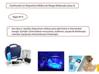 Clasificando Un Dispositivo Médico de Riesgo Moderado (clase II)
Regla Nº 9
• Son clase II, aquellos dispositivos médicos para administrar o intercambiar
energía. Ejemplo: Estimuladores musculares, audífonos, equipo de fototerapia
neonatal, equipo de ultrasonido para fisioterapia.
 