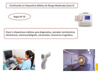Clasificando Un Dispositivo Médico de Riesgo Moderado (clase II)
Regla Nº 10
Clase II, dispositivos médicos para diagnostico, ejemplo: termómetros
electrónicos, electrocardiógrafo, ultrasonido, resonancia magnética.
 