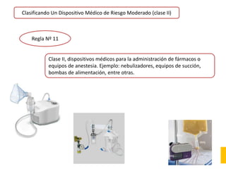 Clasificando Un Dispositivo Médico de Riesgo Moderado (clase II)
Regla Nº 11
Clase II, dispositivos médicos para la administración de fármacos o
equipos de anestesia. Ejemplo: nebulizadores, equipos de succión,
bombas de alimentación, entre otras.
 