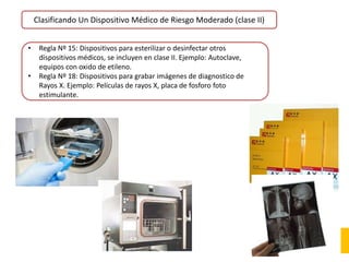 Clasificando Un Dispositivo Médico de Riesgo Moderado (clase II)
• Regla Nº 15: Dispositivos para esterilizar o desinfectar otros
dispositivos médicos, se incluyen en clase II. Ejemplo: Autoclave,
equipos con oxido de etileno.
• Regla Nº 18: Dispositivos para grabar imágenes de diagnostico de
Rayos X. Ejemplo: Películas de rayos X, placa de fosforo foto
estimulante.
 