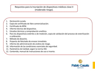 Requisitos para la Inscripción de dispositivos médicos clase II
(moderado riesgo).
1. Declaración jurada.
2. Copia de certificado de libre comercialización.
3. Certificado de BPM.
4. Informe técnico del dispositivo.
5. Estudios técnicos y comprobación analítico.
6. Para los dispositivos estériles o de medición, copia de validación del proceso de esterilización
o calibración.
7. Método de desecho.
8. Proyecto de Rotulado de envase inmediato.
9. Informe de administración de análisis de riesgo.
10. Información de las condiciones esenciales de seguridad.
11. Parámetros de Calidad, según la norma ISO.
12. Contenido, manual de instrucciones de uso o inserto.
 