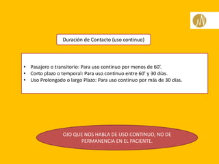 Duración de Contacto (uso continuo)
• Pasajero o transitorio: Para uso continuo por menos de 60’.
• Corto plazo o temporal: Para uso continuo entre 60’ y 30 días.
• Uso Prolongado o largo Plazo: Para uso continuo por más de 30 días.
OJO QUE NOS HABLA DE USO CONTINUO, NO DE
PERMANENCIA EN EL PACIENTE.
 