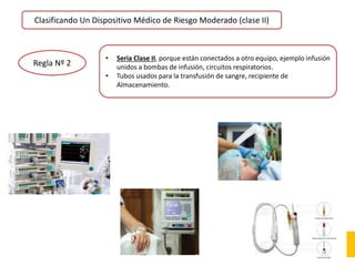 Clasificando Un Dispositivo Médico de Riesgo Moderado (clase II)
Regla Nº 2
• Seria Clase II, porque están conectados a otro equipo, ejemplo infusión
unidos a bombas de infusión, circuitos respiratorios.
• Tubos usados para la transfusión de sangre, recipiente de
Almacenamiento.
 