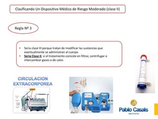 Clasificando Un Dispositivo Médico de Riesgo Moderado (clase II)
Regla Nº 3
• Seria clase III porque tratan de modificar las sustancias que
eventualmente se administran al cuerpo.
• Seria Clase II, si el tratamiento consiste en filtrar, centrifugar o
intercambiar gases o de calor.
 