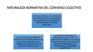 NATURALEZA NORMATIVA DEL CONVENIO COLECTIVO
ARTÍCULO 43º DE LA LRCT ESTABLECE
DOS CARACTERÍSTICAS ADICIONALES
QUE CONFIRMAN LA NATURALEZA
NORMATIVA DEL CONVENIO
COLECTIVO.
(I) LAS CLÁUSULAS NORMATIVAS
MODIFICAN AUTOMÁTICAMENTE LAS
RELACIONES INDIVIDUALES DE
TRABAJO SIN NECESIDAD DE QUE
ÉSTAS SE ACOJAN A AQUÉL.
(II) CONSTITUYEN DERECHO
NECESARIO RELATIVO PARA LOS
CONTRATOS DE TRABAJO, LOS CUALES
QUEDAN IMPEDIDOS DE ESTABLECER
BENEFICIOS MENORES A LOS
PACTADOS EN EL CONVENIO
COLECTIVOS.
15
 