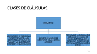 CLASES DE CLÁUSULAS
NORMATIVAS:
AQUELLAS QUE SE INCORPORAN
AUTOMÁTICAMENTE A LOS
CONTRATOS INDIVIDUALES DE
TRABAJO Y LAS QUE ASEGURAN
O PROTEGEN SU CUMPLIMIENTO.
DURANTE SU VIGENCIA SE
INTERPRETAN COMO NORMAS
JURÍDICAS.
POR EJEMPLO, LA CLÁUSULA QUE
ESTABLECE EL DERECHO DE
TODOS LOS TRABAJADORES A
PERCIBIR UN INCREMENTO DE
REMUNERACIONES APLICABLE AL
BÁSICO.
22
 