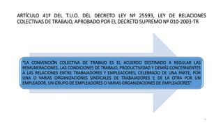 ARTÍCULO 41º DEL T.U.O. DEL DECRETO LEY Nº 25593, LEY DE RELACIONES
COLECTIVAS DE TRABAJO, APROBADO POR EL DECRETO SUPREMO Nº 010-2003-TR
“LA CONVENCIÓN COLECTIVA DE TRABAJO ES EL ACUERDO DESTINADO A REGULAR LAS
REMUNERACIONES, LAS CONDICIONES DE TRABAJO, PRODUCTIVIDAD Y DEMÁS CONCERNIENTES
A LAS RELACIONES ENTRE TRABAJADORES Y EMPLEADORES, CELEBRADO DE UNA PARTE, POR
UNA O VARIAS ORGANIZACIONES SINDICALES DE TRABAJADORES Y, DE LA OTRA POR UN
EMPLEADOR, UN GRUPO DE EMPLEADORES O VARIAS ORGANIZACIONES DE EMPLEADORES”.
9
 
