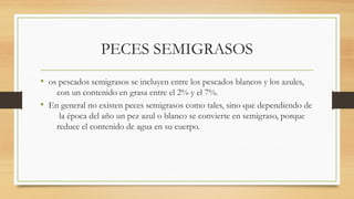 PECES SEMIGRASOS
• os pescados semigrasos se incluyen entre los pescados blancos y los azules,
con un contenido en grasa entre el 2% y el 7%.
• En general no existen peces semigrasos como tales, sino que dependiendo de
la época del año un pez azul o blanco se convierte en semigraso, porque
reduce el contenido de agua en su cuerpo.
 