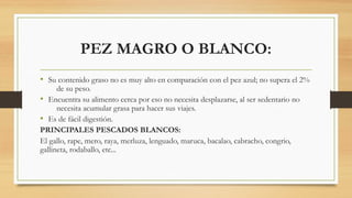 PEZ MAGRO O BLANCO:
• Su contenido graso no es muy alto en comparación con el pez azul; no supera el 2%
de su peso.
• Encuentra su alimento cerca por eso no necesita desplazarse, al ser sedentario no
necesita acumular grasa para hacer sus viajes.
• Es de fácil digestión.
PRINCIPALES PESCADOS BLANCOS:
El gallo, rape, mero, raya, merluza, lenguado, maruca, bacalao, cabracho, congrio,
gallineta, rodaballo, etc...
 