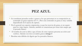 PEZ AZUL
• Se consideran pescados azules o grasos a los que presentan en su composición un
contenido en grasa superior al 6 % , Pero este contenido en grasa es muy variable
dependiendo de la época de captura.
• Por lo general son especies migratorias, ya que las reservas de grasa, es un seguro
para los viajes largos. Además, también se caracterizan por tener más sangre que
el pescado blanco.
• El nombre de azul se debe a que el lomo de estas especies presenta un color azul
verdoso. Además son ricos en ácidos grasos omega 3
• Resultan más difíciles de digerir que los pescados blancos.
 