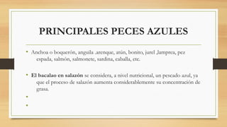 PRINCIPALES PECES AZULES
• Anchoa o boquerón, anguila .arenque, atún, bonito, jurel ,lamprea, pez
espada, salmón, salmonete, sardina, caballa, etc.
• El bacalao en salazón se considera, a nivel nutricional, un pescado azul, ya
que el proceso de salazón aumenta considerablemente su concentración de
grasa.
•
•
 