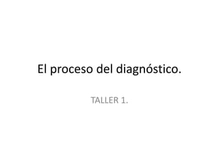 El proceso del diagnóstico.
TALLER 1.
 