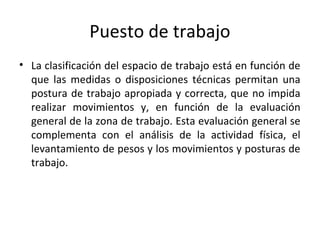 Puesto de trabajo
• La clasificación del espacio de trabajo está en función de
que las medidas o disposiciones técnicas permitan una
postura de trabajo apropiada y correcta, que no impida
realizar movimientos y, en función de la evaluación
general de la zona de trabajo. Esta evaluación general se
complementa con el análisis de la actividad física, el
levantamiento de pesos y los movimientos y posturas de
trabajo.
 