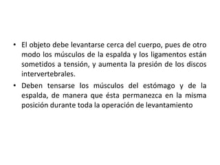 • El objeto debe levantarse cerca del cuerpo, pues de otro
modo los músculos de la espalda y los ligamentos están
sometidos a tensión, y aumenta la presión de los discos
intervertebrales.
• Deben tensarse los músculos del estómago y de la
espalda, de manera que ésta permanezca en la misma
posición durante toda la operación de levantamiento
 