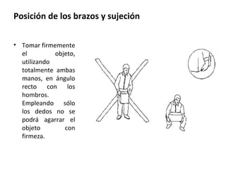 Posición de los brazos y sujeción
• Tomar firmemente
el objeto,
utilizando
totalmente ambas
manos, en ángulo
recto con los
hombros.
Empleando sólo
los dedos no se
podrá agarrar el
objeto con
firmeza.
 