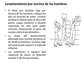 Levantamiento por encima de los hombros
• Si tiene que levantar algo por
encima de los hombros, coloque los
pies en posición de andar. Levante
primero el objeto hasta la altura del
pecho. Luego, comience a elevarlo
separando los pies para poder
moverlo, desplazando el peso del
cuerpo sobre el pie delantero.
• La altura del levantamiento
adecuada para muchas personas es
de 70-80 centímetros. Levantar algo
del suelo puede requerir el triple de
esfuerzo.
• Las estanterías o equipos que
requieren de altura no deberían
exceder 2,30 mts (promedio)
 
