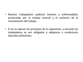 • Muchos trabajadores padecen lesiones y enfermedades
provocadas por el trabajo manual y el aumento de la
mecanización del trabajo.
• Si no se aplican los principios de la ergonomía, a menudo los
trabajadores se ven obligados a adaptarse a condiciones
laborales deficientes.
 