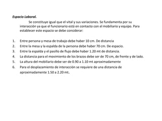 Espacio Laboral.
Se constituye igual que el vital y sus variaciones. Se fundamenta por su
interacción ya que el funcionario está en contacto con el mobiliario y equipo. Para
establecer este espacio se debe considerar:
1. Entre persona y mesa de trabajo debe haber 10 cm. De distancia
2. Entre la mesa y la espalda de la persona debe haber 70 cm. De espacio.
3. Entre la espalda y el pasillo de flujo debe haber 1.20 mt de distancia.
4. La distancia para el movimiento de los brazos debe ser de 70 cm, de frente y de lado.
5. La altura del mobiliario debe ser de 0.90 a 1.10 mt aproximadamente
6. Para el desplazamiento de interacción se requiere de una distancia de
aproximadamente 1.50 a 2.20 mt.
 