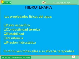 Clase VI                                      HIDROTERAPIA

                                 HIDROTERAPIA

   Las propiedades físicas del agua:

  Calor especifico
  Conductividad térmica
  Flotabilidad
  Resistencia
  Presión hidrostática

  Contribuyen todas ellas a su eficacia terapéutica.
Mg. TM. TFR. CUYA CHUMPITAZ, Luis Ysmael                       10
 