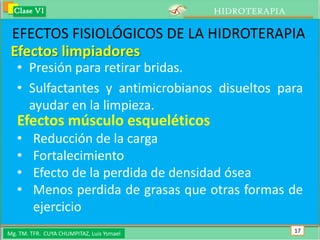 Clase VI                                 HIDROTERAPIA

 EFECTOS FISIOLÓGICOS DE LA HIDROTERAPIA
 Efectos limpiadores
   • Presión para retirar bridas.
   • Sulfactantes y antimicrobianos disueltos para
     ayudar en la limpieza.
   Efectos músculo esqueléticos
   •     Reducción de la carga
   •     Fortalecimiento
   •     Efecto de la perdida de densidad ósea
   •     Menos perdida de grasas que otras formas de
         ejercicio
Mg. TM. TFR. CUYA CHUMPITAZ, Luis Ysmael                  17
 