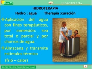 Clase VI                                 HIDROTERAPIA

                          HIDROTERAPIA
                Hydro : agua   Therapia :curación
Aplicación del agua
 con fines terapéuticos,
 por inmersión: sea
 total o parcial y por
 chorros de agua.
Almacena y transmite
 estímulos térmico
 (frió – calor)
Mg. TM. TFR. CUYA CHUMPITAZ, Luis Ysmael                  2
 