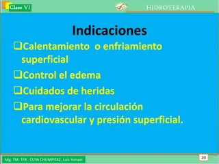 Clase VI                                   HIDROTERAPIA



                                  Indicaciones
    Calentamiento o enfriamiento
     superficial
    Control el edema
    Cuidados de heridas
    Para mejorar la circulación
     cardiovascular y presión superficial.


Mg. TM. TFR. CUYA CHUMPITAZ, Luis Ysmael                    20
 