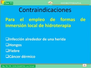 Clase VI                                 HIDROTERAPIA


                    Contraindicaciones
    Para el empleo de formas                          de
    inmersión local de hidroterapia

    Infección alrededor de una herida
    Hongos
    Fiebre
    Cáncer dérmico

Mg. TM. TFR. CUYA CHUMPITAZ, Luis Ysmael                  21
 