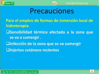 Clase VI                                 HIDROTERAPIA


                               Precauciones
    Para el empleo de formas de inmersión local de
    hidroterapia
    Sensibilidad térmica afectada a la zona que
      se va a sumergir .
    Infección de la zona que se va sumergir
    Injertos cutáneos recientes



Mg. TM. TFR. CUYA CHUMPITAZ, Luis Ysmael                  22
 
