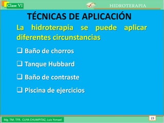 Clase VI                                 HIDROTERAPIA

                TÉCNICAS DE APLICACIÓN
        La hidroterapia se puede aplicar
        diferentes circunstancias
         Baño de chorros
         Tanque Hubbard
         Baño de contraste
         Piscina de ejercicios


Mg. TM. TFR. CUYA CHUMPITAZ, Luis Ysmael                  23
 