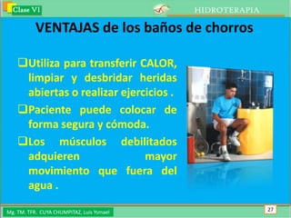 Clase VI                                 HIDROTERAPIA

           VENTAJAS de los baños de chorros

    Utiliza para transferir CALOR,
     limpiar y desbridar heridas
     abiertas o realizar ejercicios .
    Paciente puede colocar de
     forma segura y cómoda.
    Los músculos debilitados
     adquieren                mayor
     movimiento que fuera del
     agua .

Mg. TM. TFR. CUYA CHUMPITAZ, Luis Ysmael                  27
 