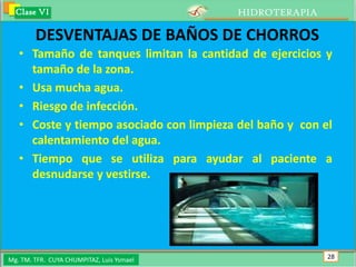 Clase VI                                 HIDROTERAPIA

        DESVENTAJAS DE BAÑOS DE CHORROS
   • Tamaño de tanques limitan la cantidad de ejercicios y
     tamaño de la zona.
   • Usa mucha agua.
   • Riesgo de infección.
   • Coste y tiempo asociado con limpieza del baño y con el
     calentamiento del agua.
   • Tiempo que se utiliza para ayudar al paciente a
     desnudarse y vestirse.




Mg. TM. TFR. CUYA CHUMPITAZ, Luis Ysmael                  28
 