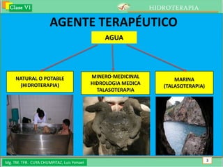 Clase VI                                                     HIDROTERAPIA

                      AGENTE TERAPÉUTICO
                                               AGUA




     NATURAL O POTABLE                     MINERO-MEDICINAL
                                                                      MARINA
      (HIDROTERAPIA)                       HIDROLOGIA MEDICA
                                                                  (TALASOTERAPIA)
                                             TALASOTERAPIA




Mg. TM. TFR. CUYA CHUMPITAZ, Luis Ysmael                                            3
 